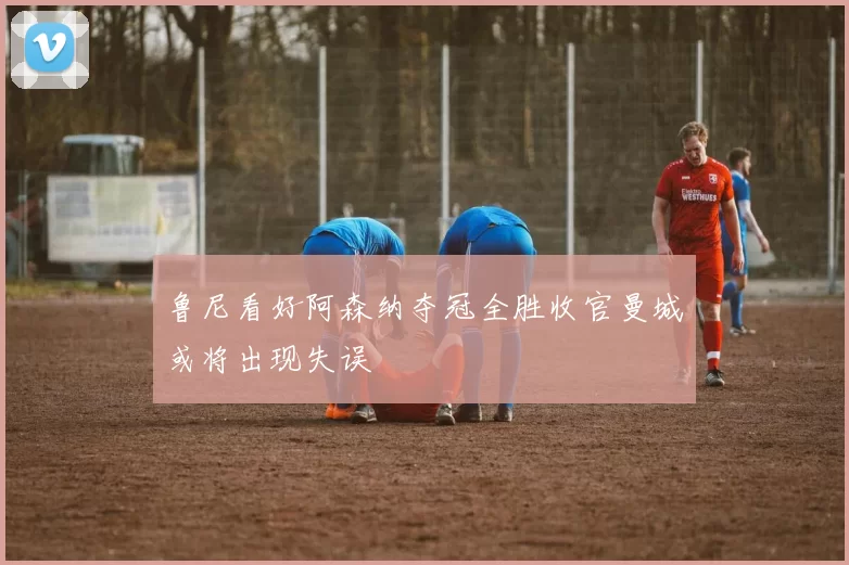 鲁尼看好阿森纳夺冠全胜收官曼城或将出现失误