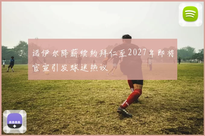 诺伊尔降薪续约拜仁至2027年即将官宣引发球迷热议