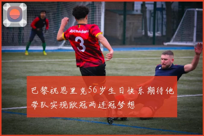 巴黎祝恩里克56岁生日快乐期待他带队实现欧冠两连冠梦想