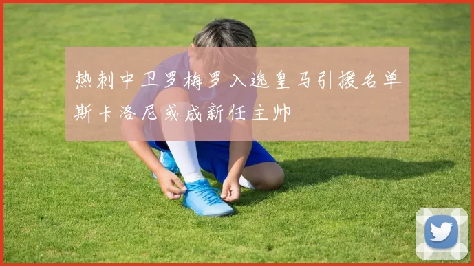 热刺中卫罗梅罗入选皇马引援名单斯卡洛尼或成新任主帅