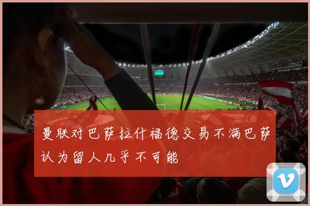 曼联对巴萨拉什福德交易不满巴萨认为留人几乎不可能