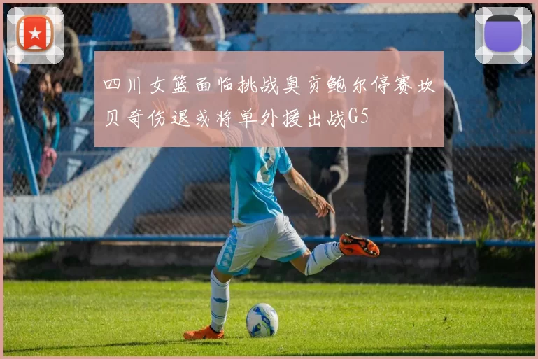 四川女篮面临挑战奥贡鲍尔停赛坎贝奇伤退或将单外援出战G5