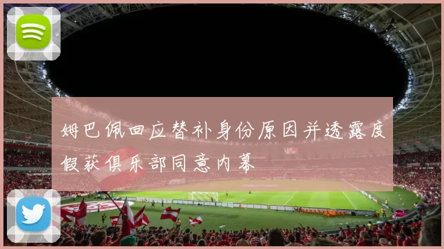 姆巴佩回应替补身份原因并透露度假获俱乐部同意内幕