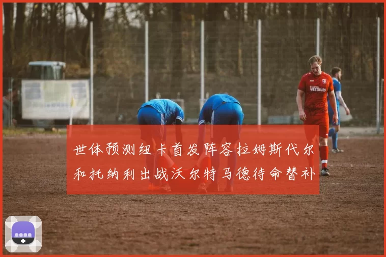 世体预测纽卡首发阵容拉姆斯代尔和托纳利出战沃尔特马德待命替补