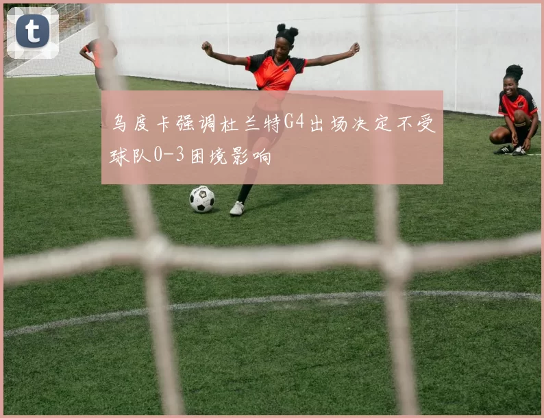乌度卡强调杜兰特G4出场决定不受球队0-3困境影响