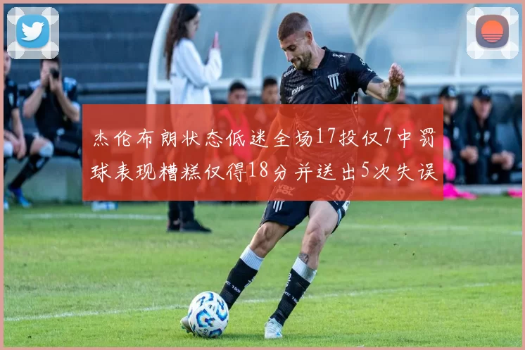 杰伦布朗状态低迷全场17投仅7中罚球表现糟糕仅得18分并送出5次失误