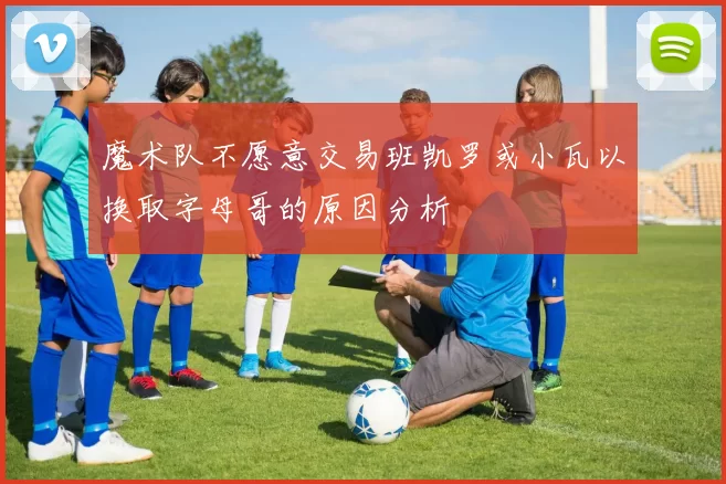 魔术队不愿意交易班凯罗或小瓦以换取字母哥的原因分析