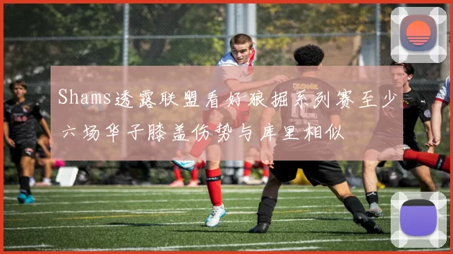 Shams透露联盟看好狼掘系列赛至少六场华子膝盖伤势与库里相似